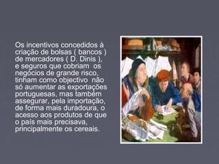 Os incentivos concedidos à
criação de bolsas ( bancos )
de mercadores ( D. Dinis ),
e seguros que cobriam os
negócios de grande risco,
tinham como objectivo não
só aumentar as exportações
portuguesas, mas também
assegurar, pela importação,
de forma mais duradoura, o
acesso aos produtos de que
o país mais precisava,
principalmente os cereais.
 