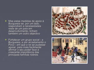 ► Mas estas medidas de apoio àMas estas medidas de apoio à
Burguesia se, por um lado,Burguesia se, por um lado,
respondiam a necessidadesrespondiam a necessidades
reais de um país emreais de um país em
desenvolvimento, tinhamdesenvolvimento, tinham
também um outro objectivotambém um outro objectivo
► Fortalecer um grupo social - aFortalecer um grupo social - a
Burguesia, e por arrastamento oBurguesia, e por arrastamento o
Povo - em que o rei se pudessePovo - em que o rei se pudesse
apoiar, para mais facilmenteapoiar, para mais facilmente
afirmar o seu poder face àafirmar o seu poder face à
crescente importância dascrescente importância das
principais famílias nobres.principais famílias nobres.
 