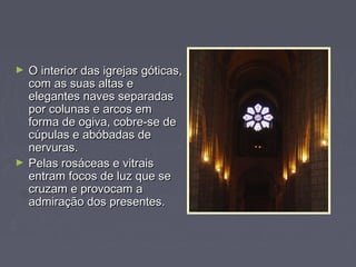 ► O interior das igrejas góticas,O interior das igrejas góticas,
com as suas altas ecom as suas altas e
elegantes naves separadaselegantes naves separadas
por colunas e arcos empor colunas e arcos em
forma de ogiva, cobre-se deforma de ogiva, cobre-se de
cúpulas e abóbadas decúpulas e abóbadas de
nervuras.nervuras.
► Pelas rosáceas e vitraisPelas rosáceas e vitrais
entram focos de luz que seentram focos de luz que se
cruzam e provocam acruzam e provocam a
admiração dos presentes.admiração dos presentes.
 