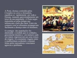 A Peste, doença contraída pelos
Cruzados no cerco a Jerusalém,
espalhou-se rapidamente por toda a
Europa, matando aproximadamente um
terço da sua população .A Peste negra
transmitia-se pelas pulgas que
infestavam o pelo dos ratos. Estes em
contacto com os alimentos propagavam
facilmente a doença entre os humanos.
O contágio das populações foi
alastrando à medida que os soldados,
gravemente doentes e em número cada
vez maior, regressavam aos seus reinos
de origem. As constantes viagens entre
o mediterrâneo ocidental e oriental,
feitas pelos mercadores venezianos
agravou o problema.
 