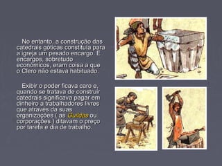No entanto, a construção dasNo entanto, a construção das
catedrais góticas constituía paracatedrais góticas constituía para
a igreja um pesado encargo. Ea igreja um pesado encargo. E
encargos, sobretudoencargos, sobretudo
económicos, eram coisa a queeconómicos, eram coisa a que
o Clero não estava habituado.o Clero não estava habituado.
Exibir o poder ficava caro e,Exibir o poder ficava caro e,
quando se tratava de construirquando se tratava de construir
catedrais significava pagar emcatedrais significava pagar em
dinheiro a trabalhadores livresdinheiro a trabalhadores livres
que através da suasque através da suas
organizações ( asorganizações ( as GuildasGuildas ouou
corporações ) ditavam o preçocorporações ) ditavam o preço
por tarefa e dia de trabalho.por tarefa e dia de trabalho.
 