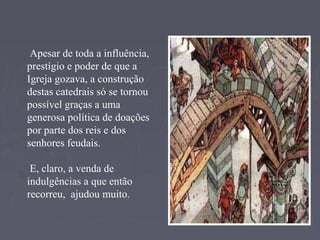 Apesar de toda a influência,
prestígio e poder de que a
Igreja gozava, a construção
destas catedrais só se tornou
possível graças a uma
generosa política de doações
por parte dos reis e dos
senhores feudais.
E, claro, a venda de
indulgências a que então
recorreu, ajudou muito.
 