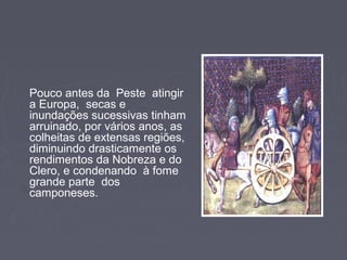 Pouco antes da Peste atingir
a Europa, secas e
inundações sucessivas tinham
arruinado, por vários anos, as
colheitas de extensas regiões,
diminuindo drasticamente os
rendimentos da Nobreza e do
Clero, e condenando à fome
grande parte dos
camponeses.
 