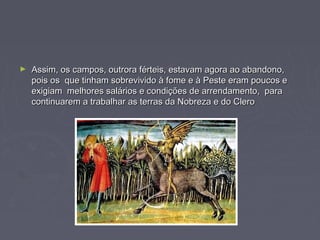► Assim, os campos, outrora férteis, estavam agora ao abandono,Assim, os campos, outrora férteis, estavam agora ao abandono,
pois os que tinham sobrevivido à fome e à Peste eram poucos epois os que tinham sobrevivido à fome e à Peste eram poucos e
exigiam melhores salários e condições de arrendamento, paraexigiam melhores salários e condições de arrendamento, para
continuarem a trabalhar as terras da Nobreza e do Clerocontinuarem a trabalhar as terras da Nobreza e do Clero
 