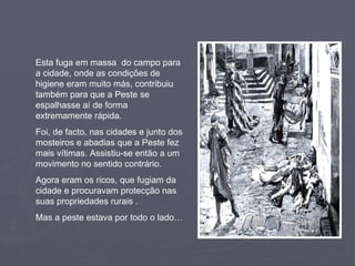 Esta fuga em massa  do campo para a cidade, onde as condições de higiene eram muito más, contribuiu também para que a Peste se espalhasse aí de forma extremamente rápida. Foi, de facto, nas cidades e junto dos mosteiros e abadias que a Peste fez mais vítimas. Assistiu-se então a um movimento no sentido contrário.  Agora eram os ricos, que fugiam da cidade e procuravam protecção nas suas propriedades rurais . Mas a peste estava por todo o lado… 