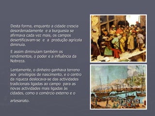 Desta forma, enquanto a cidade crescia desordenadamente  e a burguesia se afirmava cada vez mais, os campos desertificavam-se  e  a  produção agrícola diminuía. E assim diminuíam também os rendimentos, o poder e a influência da Nobreza. Lentamente, o dinheiro ganhava terreno aos  privilégios de nascimento, e o centro da riqueza deslocava-se das actividades tradicionais ligadas ao campo  para as novas actividades mais ligadas às cidades, como o comércio externo e o artesanato.   