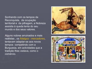 Sonhando com os tempos da Reconquista,  da ocupação territorial e  da pilhagem, a Nobreza assistia à queda lenta do seu mundo e dos seus valores. Alguns nobres arruinados e mais realistas , os  fidalgos - mercadores , tentavam adaptar-se aos novos tempos  competindo com a Burguesia, em actividades que a tradição lhes vedava, como o comércio. 