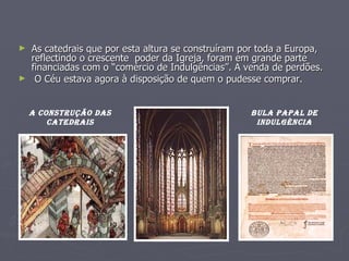 As catedrais que por esta altura se construíram por toda a Europa, reflectindo o crescente  poder da Igreja, foram em grande parte financiadas com o “comércio de Indulgências”. A venda de perdões. O Céu estava agora à disposição de quem o pudesse comprar. BULA PAPAL DE INDULGÈNCIA A construção das catedrais 