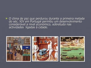 O clima de paz que perdurou durante a primeira metade do séc. XIV em Portugal permitiu um desenvolvimento considerável a nível económico, sobretudo nas actividades  ligadas à cidade. 