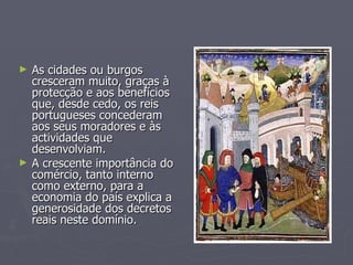 As cidades ou burgos cresceram muito, graças à protecção e aos benefícios que, desde cedo, os reis portugueses concederam aos seus moradores e às actividades que desenvolviam. A crescente importância do comércio, tanto interno como externo, para a  economia do país explica a generosidade dos decretos reais neste domínio. 