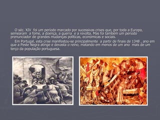 O séc. XIV  foi um período marcado por sucessivas crises que, por toda a Europa, semearam  a fome, a doença, a guerra  e a revolta. Mas foi também um período prenunciador de grandes mudanças políticas, económicas e sociais.  Em Portugal, esta crise manifestou-se principalmente  a partir de finais de 1348 , ano em que a Peste Negra atinge e devasta o reino, matando em menos de um ano  mais de um terço da população portuguesa.   