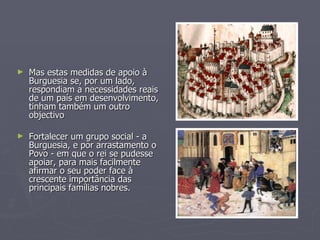 Mas estas medidas de apoio à Burguesia se, por um lado, respondiam a necessidades reais de um país em desenvolvimento, tinham também um outro objectivo Fortalecer um grupo social - a Burguesia, e por arrastamento o Povo - em que o rei se pudesse apoiar, para mais facilmente afirmar o seu poder face à crescente importância das principais famílias nobres. 