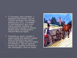 D. Fernando, para combater  o abandono dos campos  que se verificou durante o seu reinado, publicou em 1375,  a chamada  “ Lei das Sesmarias” que, entre outras medidas, obrigava os camponeses a aceitar os salários fixados pelos Terratenentes e Homens-Bons da região.  Pretendia-se, assim, impedir a súbita subida dos salários exigidos pelos camponeses que agora queriam ser pagos como na cidade, em dinheiro e  não em géneros, lutando por escolher livremente o seu empregador, ofício ou tarefa.  