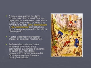 A progressiva quebra dos laços feudais, assentes na servidão e na dependência, acentua-se nesta altura e está na origem da criação de uma nova mão de obra  livre ,  desenraizada  e  não especializada  que trabalha à tarefa, conforme as ofertas lhe vão ou não surgindo.  A estes trabalhadores podemos chamar os primeiros “proletários”. Serão os descendentes destes jornaleiros do campo e dos construtores das igrejas e catedrais da época que, mais tarde, assegurarão o funcionamento das fábricas e máquinas durante a revolução industrial. 