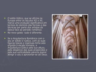 O estilo Gótico, que se afirma na Europa entre os séculos XII e XV, marca uma evolução significativa em termos do domínio das formas e das técnicas por parte dos artistas da época face ao período românico. No novo gosto  tudo é diferente. Se a Arquitectura Românica com o seu ar sólido e rústico, com as suas figuras toscas e ingénuas tinha sido erguida à escala humana, a Arquitectura Gótica pela sua altura, pela elegância das suas proporções e pela sua verticalidade parecia querer atingir o céu e aproximar-se de Deus.  