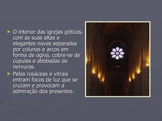 O interior das igrejas góticas, com as suas altas e elegantes naves separadas por colunas e arcos em forma de ogiva, cobre-se de cúpulas e abóbadas de nervuras. Pelas rosáceas e vitrais entram focos de luz que se cruzam e provocam a admiração dos presentes. 