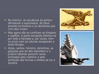 No exterior, as esculturas do pórtico  afirmavam a supremacia  de Deus perante os homens e os demónios que com eles viviam. Mas agora não se confinam ao tímpano e capiteis. A parte esculpida distribui-se por toda a fachada e, por vezes, nem os arcos nem as colunas escapavam a tanta liturgia. Anjos, santos, homens, demónios, as gárgulas que do alto espreitam e o próprio Satanás parecem seres animados pelo realismo e pela perfeição das formas e efeitos de luz e sombra. 