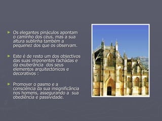 Os elegantes pináculos apontam o caminho dos céus, mas a sua altura sublinha também a pequenez dos que os observam. Este é de resto um dos objectivos das suas imponentes fachadas e da exuberância  dos seus elementos arquitectónicos e decorativos : Promover o pasmo e a consciência da sua insignificância nos homens, assegurando a  sua obediência e passividade. 