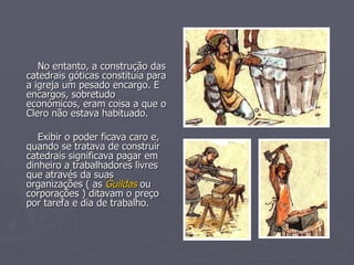 No entanto, a construção das catedrais góticas constituía para a igreja um pesado encargo. E encargos, sobretudo económicos, eram coisa a que o Clero não estava habituado. Exibir o poder ficava caro e, quando se tratava de construir catedrais significava pagar em dinheiro a trabalhadores livres que através da suas organizações ( as  Guildas  ou corporações ) ditavam o preço por tarefa e dia de trabalho. 