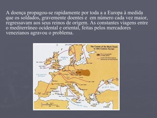 A doença propagou-se rapidamente por toda a a Europa à medida que os soldados, gravemente doentes e  em número cada vez maior, regressavam aos seus reinos de origem. As constantes viagens entre o mediterrâneo ocidental e oriental, feitas pelos mercadores venezianos agravou o problema. 