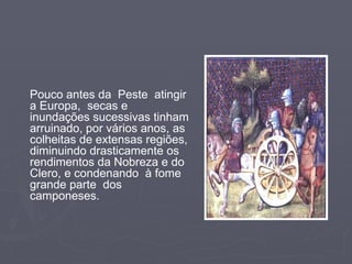 Pouco antes da  Peste  atingir a Europa,  secas e inundações sucessivas tinham arruinado, por vários anos, as colheitas de extensas regiões, diminuindo drasticamente os rendimentos da Nobreza e do Clero, e condenando  à fome grande parte  dos camponeses. 