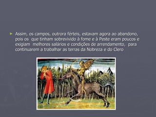 Assim, os campos, outrora férteis, estavam agora ao abandono, pois os  que tinham sobrevivido à fome e à Peste eram poucos e  exigiam  melhores salários e condições de arrendamento,  para continuarem a trabalhar as terras da Nobreza e do Clero 