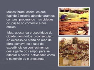 Muitos foram, assim, os que fugindo à miséria abandonaram os campos, procurando  nas cidades ocupação no comércio e nos ofícios. Mas, apesar da prosperidade da cidade, nem todos  o conseguiam. Ao excesso de oferta de mão de obra, somava-se a falta de experiência ou conhecimentos desta gente do campo  para se adaptar a novas  actividades como o comércio ou o artesanato. 