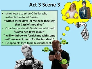 • Iago swears to serve Othello, who
instructs him to kill Cassio.
“Within three days let me hear thee say
that Cassio’s not alive”
• Othello vows to kill Desdemona himself.
“Damn her, lewd minx!”
“I will withdraw to furnish me with some
swift means of death for the fair devil.”
• He appoints Iago to be his lieutenant.
Act 3 Scene 3
 