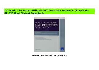 DOWNLOAD ON THE LAST PAGE !!!!
For pure practice at an unbelievable price, you can't beat the 10 Actual series. Each book includes: 10 previously administered LSATs, an answer key for each test, a writing sample for each test, score-conversion tables, and sample Comparative Reading questions and explanations. 10 Actual, Official LSAT PrepTests Volume V: (PrepTests 62–71) (Lsat Series) Free
*-E-book-* 10 Actual, Official LSAT PrepTests Volume V: (PrepTests
62–71) (Lsat Series) Paperback
 