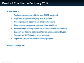 Slide: 6Copyright © 2013 AdaCore
Product Roadmap – February 2014
CodePeer 2.3
• Package now comes with its own GNAT front-end
• Improved support for legacy Ada (83) code
• Message review possible via pragma Annotate
• More precise messages, reduced false positives
• New warnings when parameters could have restricted mode
• Support for floating point overflow on unconstrained types
• Support for IEEE floating point semantic
• Improved GPS and GNATbench integrations
GNAT Tracker 3.0
 