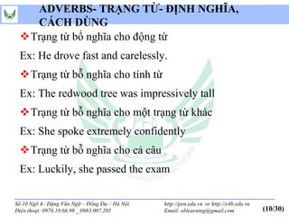 ADVERBS- TRẠNG TỪ- ĐỊNH NGHĨA,
   CÁCH DÙNG
 Trạng từ bổ nghĩa cho động từ
 Ex: He drove fast and carelessly.
 Trạng từ bỗ nghĩa cho tính từ
 Ex: The redwood tree was impressively tall
 Trạng từ bỗ nghĩa cho một trạng từ khác
 Ex: She spoke extremely confidently
 Trạng từ bỗ nghĩa cho cả câu
 Ex: Luckily, she passed the exam

Số 10 Ngõ 4– Đặng Văn Ngữ – Đống Đa – Hà Nội   http://pen.edu.vn or http://e4b.edu.vn
Điện thoại: 0976.18.66.99 _ 0983.007.205       Email: eblearning@gmail.com              (10/30)
 