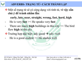 ADVERBS- TRẠNG TỪ- CÁCH THÀNH LẬP

 Một số trạng từ sẽ có cùng dạng với tính từ, vì vậy cần
  chú ý để tránh nhầm lẫn:
    early, late, near, straight, wrong, fast, hard, high
- He is very fast >< He speaks very fast
- There are many high buildings in this city >< The bird
  flew high in the sky
 Trường hợp đặc biệt: adj: good  adv: well
- He is a good student >< He studies well




Số 10 Ngõ 4– Đặng Văn Ngữ – Đống Đa – Hà Nội   http://pen.edu.vn or http://e4b.edu.vn
Điện thoại: 0976.18.66.99 _ 0983.007.205       Email: eblearning@gmail.com              (12/30)
 