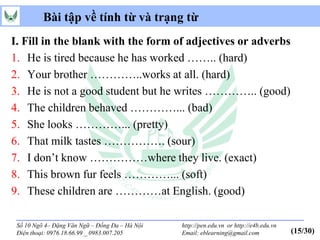Bài tập về tính từ và trạng từ
I. Fill in the blank with the form of adjectives or adverbs
1. He is tired because he has worked …….. (hard)
2. Your brother …………..works at all. (hard)
3. He is not a good student but he writes ………….. (good)
4. The children behaved …………... (bad)
5. She looks …………... (pretty)
6. That milk tastes ……………. (sour)
7. I don’t know ……………where they live. (exact)
8. This brown fur feels …………... (soft)
9. These children are …………at English. (good)

 Số 10 Ngõ 4– Đặng Văn Ngữ – Đống Đa – Hà Nội   http://pen.edu.vn or http://e4b.edu.vn
 Điện thoại: 0976.18.66.99 _ 0983.007.205       Email: eblearning@gmail.com              (15/30)
 