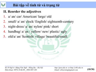 Bài tập về tính từ và trạng từ
II. Reorder the adjectives
1. a/ an/ car/ American/ large/ old
2. small/ a/ an/ clock/ English/ eighteenth-century
3. night-dress/ a/ an/ nylon/ pink/ short
4. handbag/ a/ an / yellow/ new/ plastic/ ugly
5. old/a/ an/ Scottish/ village/ beautiful/small.




 Số 10 Ngõ 4– Đặng Văn Ngữ – Đống Đa – Hà Nội   http://pen.edu.vn or http://e4b.edu.vn
 Điện thoại: 0976.18.66.99 _ 0983.007.205       Email: eblearning@gmail.com              (18/30)
 