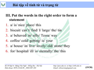 Bài tập về tính từ và trạng từ

III. Put the words in the right order to form a
  statement
1. a/ is/ nice/ place/ this
2. biscuit/ can’t/ find/ I/ large/ the/ tin
3. a/ behaved/ in/ silly/ Tessa/ way
4. coffee/ cold/ getting/ is/ your
5. a/ house/ in/ live/ lovely/ old/ stone/ they
6. for/ hospital/ ill/ is/ mentally/ the/ this


Số 10 Ngõ 4– Đặng Văn Ngữ – Đống Đa – Hà Nội   http://pen.edu.vn or http://e4b.edu.vn
Điện thoại: 0976.18.66.99 _ 0983.007.205       Email: eblearning@gmail.com              (19/30)
 
