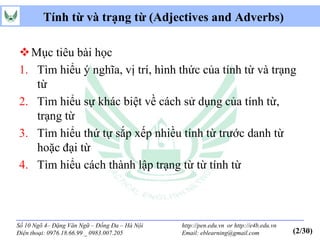 Tính từ và trạng từ (Adjectives and Adverbs)

 Mục tiêu bài học
1. Tìm hiểu ý nghĩa, vị trí, hình thức của tính từ và trạng
   từ
2. Tìm hiểu sự khác biệt về cách sử dụng của tính từ,
   trạng từ
3. Tìm hiểu thứ tự sắp xếp nhiều tính từ trước danh từ
   hoặc đại từ
4. Tìm hiểu cách thành lập trạng từ từ tính từ



Số 10 Ngõ 4– Đặng Văn Ngữ – Đống Đa – Hà Nội   http://pen.edu.vn or http://e4b.edu.vn
Điện thoại: 0976.18.66.99 _ 0983.007.205       Email: eblearning@gmail.com              (2/30)
 