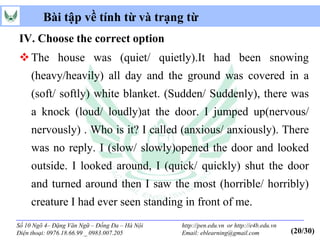 Bài tập về tính từ và trạng từ
IV. Choose the correct option
 The house was (quiet/ quietly).It had been snowing
     (heavy/heavily) all day and the ground was covered in a
     (soft/ softly) white blanket. (Sudden/ Suddenly), there was
     a knock (loud/ loudly)at the door. I jumped up(nervous/
     nervously) . Who is it? I called (anxious/ anxiously). There
     was no reply. I (slow/ slowly)opened the door and looked
     outside. I looked around, I (quick/ quickly) shut the door
     and turned around then I saw the most (horrible/ horribly)
     creature I had ever seen standing in front of me.
Số 10 Ngõ 4– Đặng Văn Ngữ – Đống Đa – Hà Nội   http://pen.edu.vn or http://e4b.edu.vn
Điện thoại: 0976.18.66.99 _ 0983.007.205       Email: eblearning@gmail.com              (20/30)
 