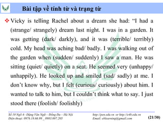 Bài tập về tính từ và trạng từ
 Vicky is telling Rachel about a dream she had: “I had a
  (strange/ strangely) dream last night. I was in a garden. It
  was getting (dark/ darkly), and it was (terrible/ terribly)
  cold. My head was aching bad/ badly. I was walking out of
  the garden when (sudden/ suddenly) I saw a man. He was
  sitting (quiet/ quietly) on a seat. He seemed very (unhappy/
  unhappily). He looked up and smiled (sad/ sadly) at me. I
  don’t know why, but I felt (curious/ curiously) about him. I
  wanted to talk to him, but I couldn’t think what to say. I just
  stood there (foolish/ foolishly)
 Số 10 Ngõ 4– Đặng Văn Ngữ – Đống Đa – Hà Nội   http://pen.edu.vn or http://e4b.edu.vn
 Điện thoại: 0976.18.66.99 _ 0983.007.205       Email: eblearning@gmail.com              (21/30)
 