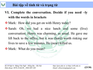 Bài tập về tính từ và trạng từ

VI. Complete the conversation. Decide if you need –ly
  with the words in brackets
 Mark: How did you get on with Henry today?
 Sarah: Oh, we had a nice lunch and some (live)
  conversation. Henry was charming, as usual. He gave me
  lift back to the office, but it was (hard) worth risking our
  lives to save a few minutes. He (near) killed us.
 Mark: What do you mean?



Số 10 Ngõ 4– Đặng Văn Ngữ – Đống Đa – Hà Nội   http://pen.edu.vn or http://e4b.edu.vn
Điện thoại: 0976.18.66.99 _ 0983.007.205       Email: eblearning@gmail.com              (23/30)
 