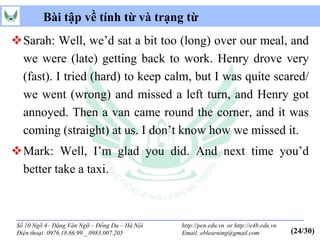 Bài tập về tính từ và trạng từ
Sarah: Well, we’d sat a bit too (long) over our meal, and
 we were (late) getting back to work. Henry drove very
 (fast). I tried (hard) to keep calm, but I was quite scared/
 we went (wrong) and missed a left turn, and Henry got
 annoyed. Then a van came round the corner, and it was
 coming (straight) at us. I don’t know how we missed it.
Mark: Well, I’m glad you did. And next time you’d
 better take a taxi.



 Số 10 Ngõ 4– Đặng Văn Ngữ – Đống Đa – Hà Nội   http://pen.edu.vn or http://e4b.edu.vn
 Điện thoại: 0976.18.66.99 _ 0983.007.205       Email: eblearning@gmail.com              (24/30)
 