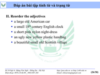 Đáp án bài tập tính từ và trạng từ

II. Reorder the adjectives
     a large old American car
     a small 18th century English clock
     a short pink nylon night-dress
     an ugly new yellow plastic handbag
     a beautiful small old Scottish village




Số 10 Ngõ 4– Đặng Văn Ngữ – Đống Đa – Hà Nội   http://pen.edu.vn or http://e4b.edu.vn
Điện thoại: 0976.18.66.99 _ 0983.007.205       Email: eblearning@gmail.com              (26/30)
 
