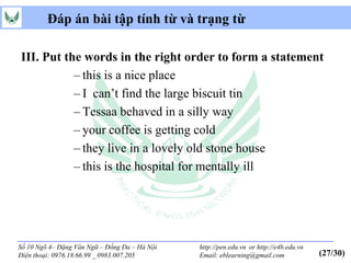 Đáp án bài tập tính từ và trạng từ

III. Put the words in the right order to form a statement
           – this is a nice place
           – I can’t find the large biscuit tin
           – Tessaa behaved in a silly way
           – your coffee is getting cold
           – they live in a lovely old stone house
           – this is the hospital for mentally ill




Số 10 Ngõ 4– Đặng Văn Ngữ – Đống Đa – Hà Nội   http://pen.edu.vn or http://e4b.edu.vn
Điện thoại: 0976.18.66.99 _ 0983.007.205       Email: eblearning@gmail.com              (27/30)
 