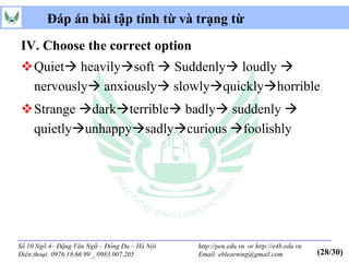Đáp án bài tập tính từ và trạng từ
IV. Choose the correct option
Quiet heavilysoft  Suddenly loudly 
 nervously anxiously slowlyquicklyhorrible
Strange darkterrible badly suddenly 
 quietlyunhappysadlycurious foolishly




Số 10 Ngõ 4– Đặng Văn Ngữ – Đống Đa – Hà Nội   http://pen.edu.vn or http://e4b.edu.vn
Điện thoại: 0976.18.66.99 _ 0983.007.205       Email: eblearning@gmail.com              (28/30)
 