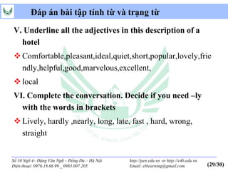 Đáp án bài tập tính từ và trạng từ

V. Underline all the adjectives in this description of a
  hotel
 Comfortable,pleasant,ideal,quiet,short,popular,lovely,frie
  ndly,helpful,good,marvelous,excellent,
 local
VI. Complete the conversation. Decide if you need –ly
  with the words in brackets
 Lively, hardly ,nearly, long, late, fast , hard, wrong,
  straight


Số 10 Ngõ 4– Đặng Văn Ngữ – Đống Đa – Hà Nội   http://pen.edu.vn or http://e4b.edu.vn
Điện thoại: 0976.18.66.99 _ 0983.007.205       Email: eblearning@gmail.com              (29/30)
 