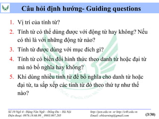 Câu hỏi định hướng- Guiding questions
1. Vị trí của tính từ?
2. Tính từ có thể dùng được với động từ hay không? Nếu
   có thì là với những động từ nào?
3. Tính từ được dùng với mục đích gì?
4. Tính từ có biến đổi hình thức theo danh từ hoặc đại từ
   mà nó bổ nghĩa hay không?
5. Khi dùng nhiều tính từ để bổ nghĩa cho danh từ hoặc
   đại từ, ta sắp xếp các tính từ đó theo thứ tự như thế
   nào?

Số 10 Ngõ 4– Đặng Văn Ngữ – Đống Đa – Hà Nội   http://pen.edu.vn or http://e4b.edu.vn
Điện thoại: 0976.18.66.99 _ 0983.007.205       Email: eblearning@gmail.com              (3/30)
 