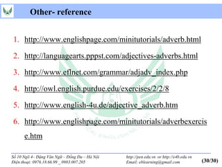 Other- reference


1. http://www.englishpage.com/minitutorials/adverb.html

2. http://languagearts.pppst.com/adjectives-adverbs.html

3. http://www.eflnet.com/grammar/adjadv_index.php

4. http://owl.english.purdue.edu/exercises/2/2/8

5. http://www.english-4u.de/adjective_adverb.htm

6. http://www.englishpage.com/minitutorials/adverbexercis
      e.htm

Số 10 Ngõ 4– Đặng Văn Ngữ – Đống Đa – Hà Nội   http://pen.edu.vn or http://e4b.edu.vn
Điện thoại: 0976.18.66.99 _ 0983.007.205       Email: eblearning@gmail.com              (30/30)
 
