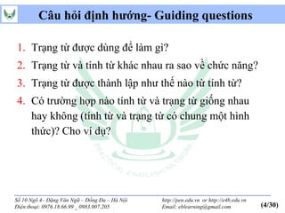 Câu hỏi định hướng- Guiding questions

1. Trạng từ được dùng để làm gì?
2. Trạng từ và tính từ khác nhau ra sao về chức năng?
3. Trạng từ được thành lập như thế nào từ tính từ?
4. Có trường hợp nào tính từ và trạng từ giống nhau
   hay không (tính từ và trạng từ có chung một hình
   thức)? Cho ví dụ?




Số 10 Ngõ 4– Đặng Văn Ngữ – Đống Đa – Hà Nội   http://pen.edu.vn or http://e4b.edu.vn
Điện thoại: 0976.18.66.99 _ 0983.007.205       Email: eblearning@gmail.com              (4/30)
 