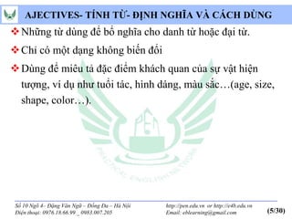AJECTIVES- TÍNH TỪ- ĐỊNH NGHĨA VÀ CÁCH DÙNG
 Những từ dùng để bổ nghĩa cho danh từ hoặc đại từ.
 Chỉ có một dạng không biến đổi
 Dùng để miêu tả đặc điểm khách quan của sự vật hiện
  tượng, ví dụ như tuổi tác, hình dáng, màu sắc…(age, size,
  shape, color…).




 Số 10 Ngõ 4– Đặng Văn Ngữ – Đống Đa – Hà Nội   http://pen.edu.vn or http://e4b.edu.vn
 Điện thoại: 0976.18.66.99 _ 0983.007.205       Email: eblearning@gmail.com              (5/30)
 