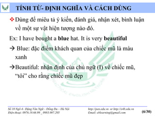 TÍNH TỪ- ĐỊNH NGHĨA VÀ CÁCH DÙNG
Dùng để miêu tả ý kiến, đánh giá, nhận xét, bình luận
 về một sự vật hiện tượng nào đó.
Ex: I have bought a blue hat. It is very beautiful
 Blue: đặc điểm khách quan của chiếc mũ là màu
 xanh
Beautiful: nhận định của chủ ngữ (I) về chiếc mũ,
 “tôi” cho rằng chiếc mũ đẹp




Số 10 Ngõ 4– Đặng Văn Ngữ – Đống Đa – Hà Nội   http://pen.edu.vn or http://e4b.edu.vn
Điện thoại: 0976.18.66.99 _ 0983.007.205       Email: eblearning@gmail.com              (6/30)
 
