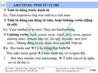 AJECTIVES- TÍNH TỪ-VỊ TRÍ
 Tính từ đứng trước danh từ
Ex: That expensive ring was sold to a rich man.
 Tính từ đứng sau động từ tobe, hoặc linking verbs (động
  từ nối)
Ex: Your mother is so nice/ They are hardworking
 Linking verbs: look, sound, taste, smell, feel, seem, appear
  (dường như), remain (duy trì, tồn tại), become, turn (trở
  nên)…Những động từ này được theo sau bởi Tính từ.
Ex: She looks sad  Cô ấy trông thật buồn bã
  This cake tastes good  Chiếc bánh này có vị ngon đấy
1. Her idea sounds very interesting.  Ý kiến của cô ấy nghe
   có vẻ rất thú vị
 Số 10 Ngõ 4– Đặng Văn Ngữ – Đống Đa – Hà Nội   http://pen.edu.vn or http://e4b.edu.vn
 Điện thoại: 0976.18.66.99 _ 0983.007.205       Email: eblearning@gmail.com              (7/30)
 